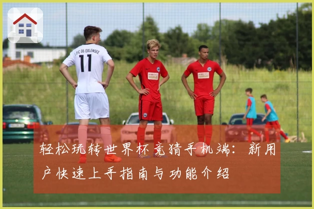 轻松玩转世界杯竞猜手机端：新用户快速上手指南与功能介绍